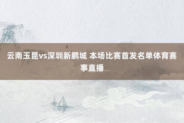 云南玉昆vs深圳新鹏城 本场比赛首发名单体育赛事直播
