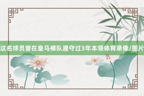 这名球员曾在皇马梯队遵守过3年本领体育录像/图片