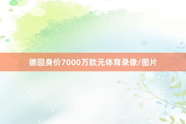 德回身价7000万欧元体育录像/图片