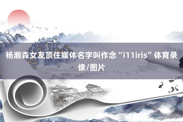 杨瀚森女友顶住媒体名字叫作念“i11iris”体育录像/图片