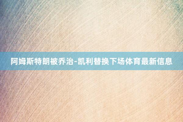 阿姆斯特朗被乔治-凯利替换下场体育最新信息