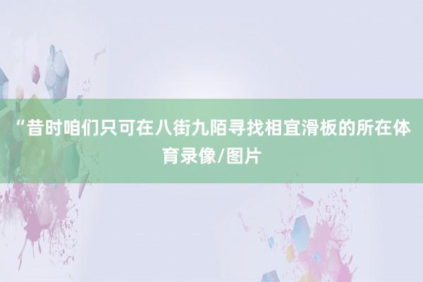 “昔时咱们只可在八街九陌寻找相宜滑板的所在体育录像/图片