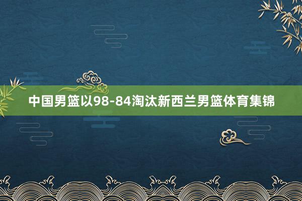 中国男篮以98-84淘汰新西兰男篮体育集锦