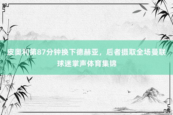 皮奥利第87分钟换下德赫亚，后者摄取全场曼联球迷掌声体育集锦