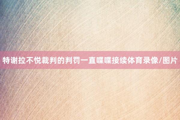 特谢拉不悦裁判的判罚一直喋喋接续体育录像/图片