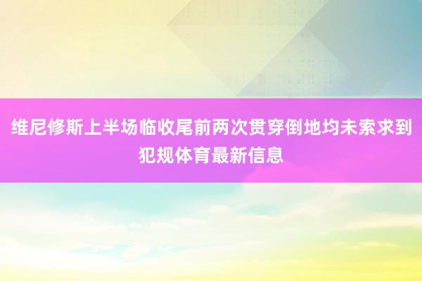 维尼修斯上半场临收尾前两次贯穿倒地均未索求到犯规体育最新信息