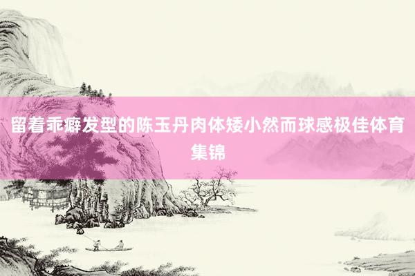 留着乖癖发型的陈玉丹肉体矮小然而球感极佳体育集锦