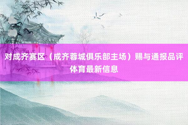 对成齐赛区（成齐蓉城俱乐部主场）赐与通报品评体育最新信息