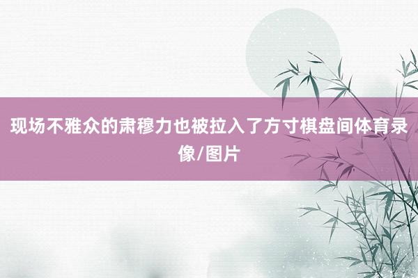 现场不雅众的肃穆力也被拉入了方寸棋盘间体育录像/图片
