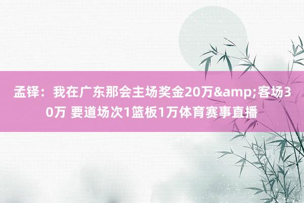 孟铎：我在广东那会主场奖金20万&客场30万 要道场次1篮板1万体育赛事直播