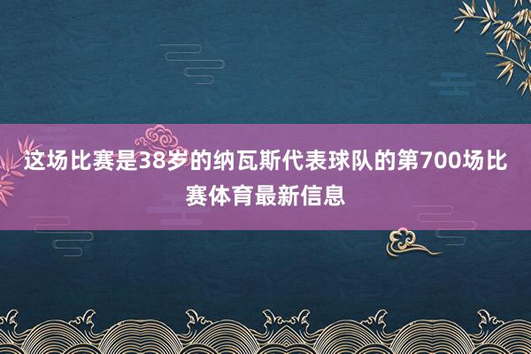 这场比赛是38岁的纳瓦斯代表球队的第700场比赛体育最新信息