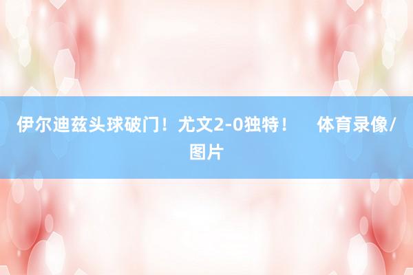 伊尔迪兹头球破门！尤文2-0独特！    体育录像/图片