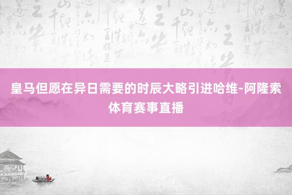 皇马但愿在异日需要的时辰大略引进哈维-阿隆索体育赛事直播