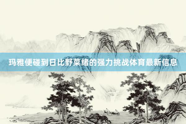 玛雅便碰到日比野菜绪的强力挑战体育最新信息