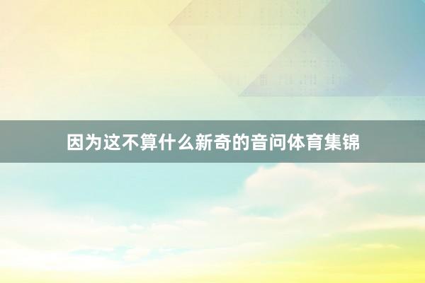 因为这不算什么新奇的音问体育集锦
