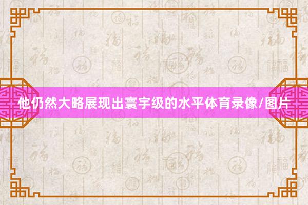 他仍然大略展现出寰宇级的水平体育录像/图片