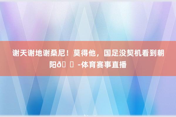 谢天谢地谢桑尼！莫得他，国足没契机看到朝阳😭体育赛事直播