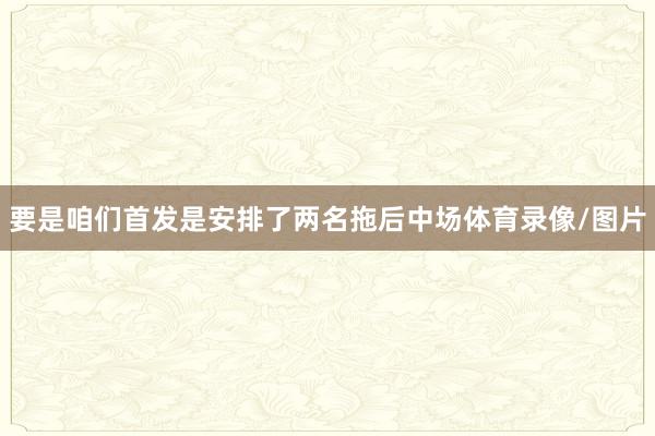 要是咱们首发是安排了两名拖后中场体育录像/图片