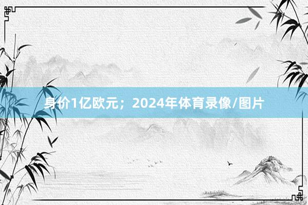 身价1亿欧元；2024年体育录像/图片
