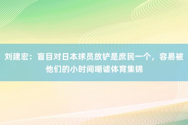 刘建宏：盲目对日本球员放铲是庶民一个，容易被他们的小时间嘲谑体育集锦