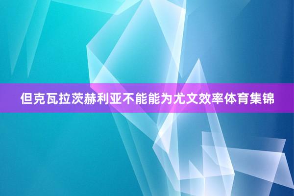 但克瓦拉茨赫利亚不能能为尤文效率体育集锦