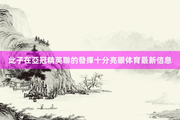 此子在亞冠精英聯的發揮十分亮眼体育最新信息