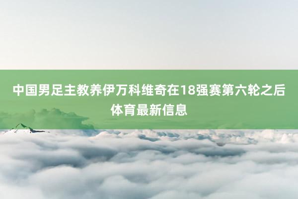 中国男足主教养伊万科维奇在18强赛第六轮之后体育最新信息