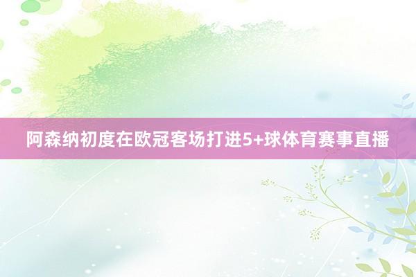 阿森纳初度在欧冠客场打进5+球体育赛事直播