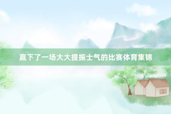 赢下了一场大大提振士气的比赛体育集锦