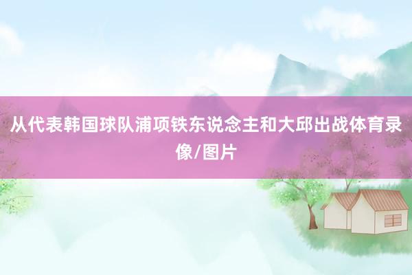 从代表韩国球队浦项铁东说念主和大邱出战体育录像/图片