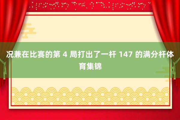 况兼在比赛的第 4 局打出了一杆 147 的满分杆体育集锦