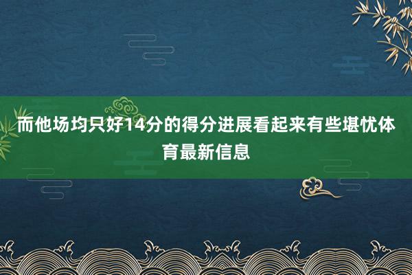 而他场均只好14分的得分进展看起来有些堪忧体育最新信息