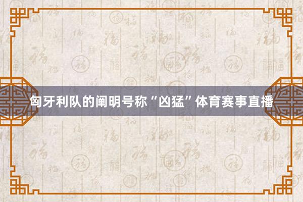 匈牙利队的阐明号称“凶猛”体育赛事直播