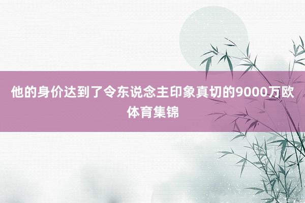 他的身价达到了令东说念主印象真切的9000万欧体育集锦