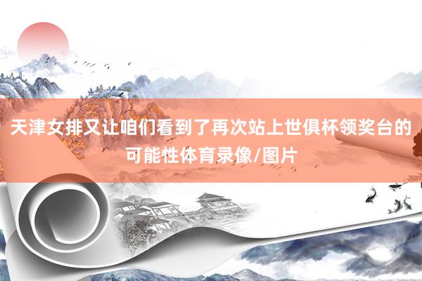 天津女排又让咱们看到了再次站上世俱杯领奖台的可能性体育录像/图片