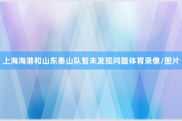上海海港和山东泰山队暂未发现问题体育录像/图片