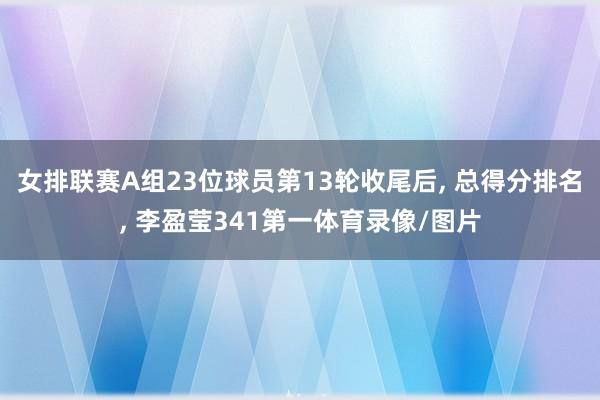 女排联赛A组23位球员第13轮收尾后, 总得分排名, 李盈莹341第一体育录像/图片