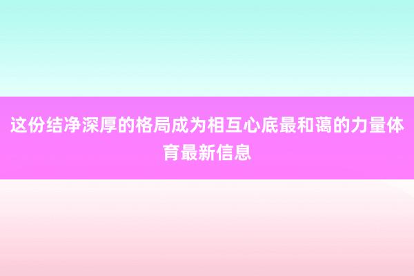 这份结净深厚的格局成为相互心底最和蔼的力量体育最新信息