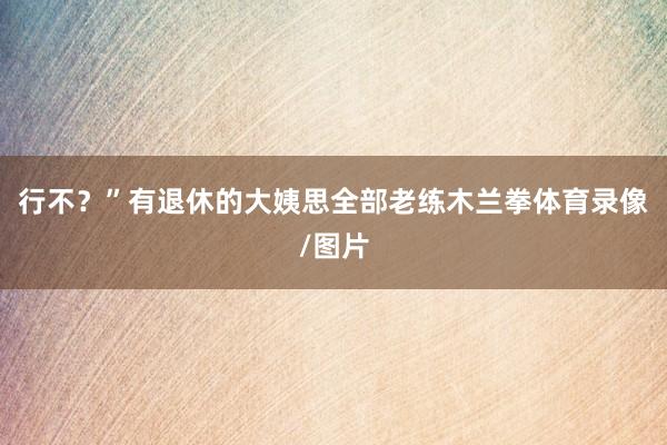 行不？”有退休的大姨思全部老练木兰拳体育录像/图片
