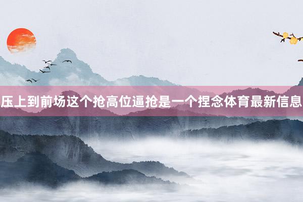 压上到前场这个抢高位逼抢是一个捏念体育最新信息
