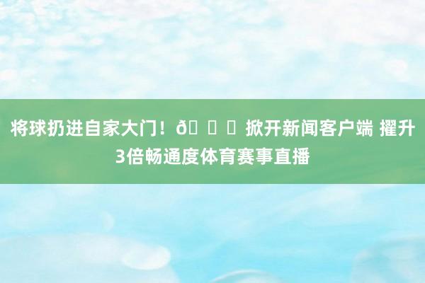 将球扔进自家大门！😂掀开新闻客户端 擢升3倍畅通度体育赛事直播