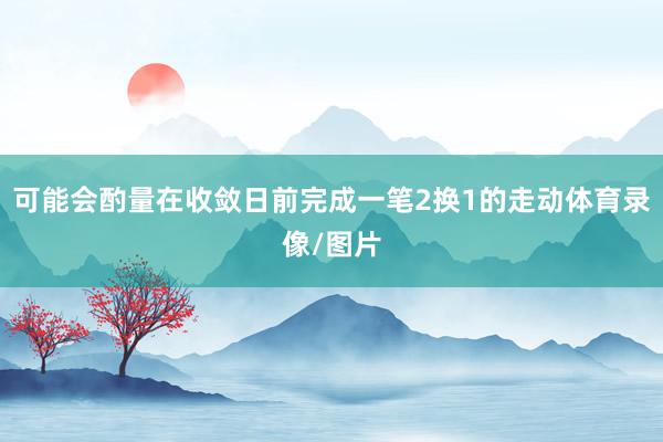可能会酌量在收敛日前完成一笔2换1的走动体育录像/图片
