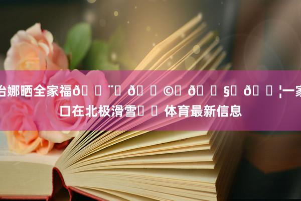 乔治娜晒全家福👨‍👩‍👧‍👦一家七口在北极滑雪⛷️体育最新信息
