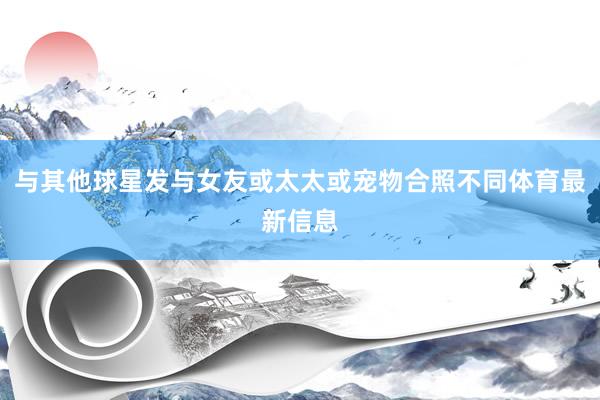 与其他球星发与女友或太太或宠物合照不同体育最新信息