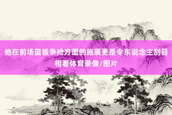 他在前场篮板争抢方面的施展更是令东说念主刮目相看体育录像/图片