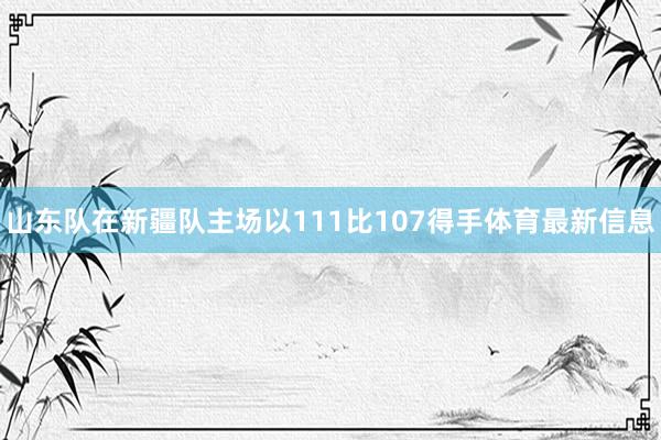 山东队在新疆队主场以111比107得手体育最新信息