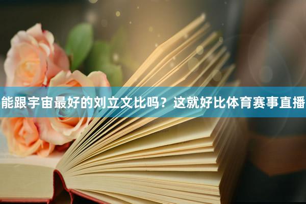 能跟宇宙最好的刘立文比吗？这就好比体育赛事直播