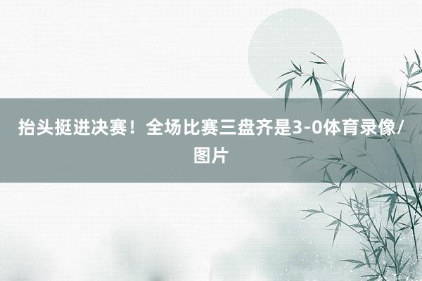抬头挺进决赛！全场比赛三盘齐是3-0体育录像/图片