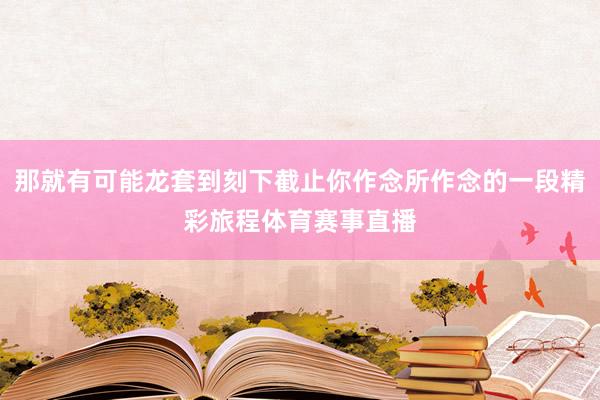 那就有可能龙套到刻下截止你作念所作念的一段精彩旅程体育赛事直播