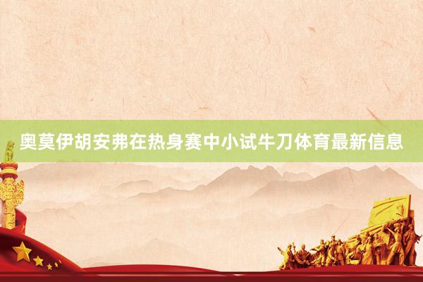 奥莫伊胡安弗在热身赛中小试牛刀体育最新信息